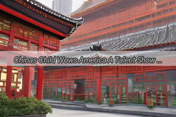 Chinas Child Wows America A Talent Show Sensation Beyond Borders